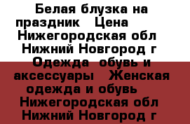 Белая блузка на праздник › Цена ­ 300 - Нижегородская обл., Нижний Новгород г. Одежда, обувь и аксессуары » Женская одежда и обувь   . Нижегородская обл.,Нижний Новгород г.